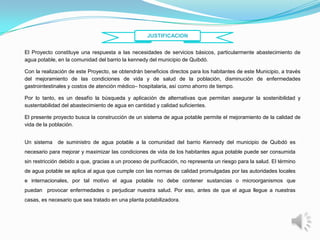 JUSTIFICACION


El Proyecto constituye una respuesta a las necesidades de servicios básicos, particularmente abastecimiento de
agua potable, en la comunidad del barrio la kennedy del municipio de Quibdó.

Con la realización de este Proyecto, se obtendrán beneficios directos para los habitantes de este Municipio, a través
del mejoramiento de las condiciones de vida y de salud de la población, disminución de enfermedades
gastrointestinales y costos de atención médico– hospitalaria, así como ahorro de tiempo.

Por lo tanto, es un desafío la búsqueda y aplicación de alternativas que permitan asegurar la sostenibilidad y
sustentabilidad del abastecimiento de agua en cantidad y calidad suficientes.

El presente proyecto busca la construcción de un sistema de agua potable permite el mejoramiento de la calidad de
vida de la población.


Un sistema de suministro de agua potable a la comunidad del barrio Kennedy del municipio de Quibdó es
necesario para mejorar y maximizar las condiciones de vida de los habitantes agua potable puede ser consumida
sin restricción debido a que, gracias a un proceso de purificación, no representa un riesgo para la salud. El término
de agua potable se aplica al agua que cumple con las normas de calidad promulgadas por las autoridades locales
e internacionales, por tal motivo el agua potable no debe contener sustancias o microorganismos que
puedan provocar enfermedades o perjudicar nuestra salud. Por eso, antes de que el agua llegue a nuestras
casas, es necesario que sea tratado en una planta potabilizadora.
 