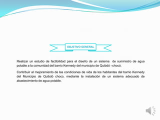 OBJETIVO GENERAL




Realizar un estudio de factibilidad para el diseño de un sistema de suministro de agua
potable a la comunidad del barrio Kennedy del municipio de Quibdó –chocó.

Contribuir al mejoramiento de las condiciones de vida de los habitantes del barrio Kennedy
del Municipio de Quibdó choco, mediante la instalación de un sistema adecuado de
abastecimiento de agua potable.
 