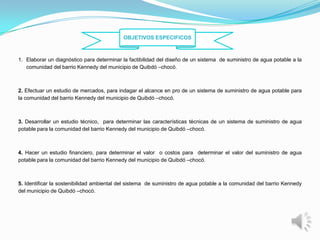OBJETIVOS ESPECIFICOS



1. Elaborar un diagnóstico para determinar la factibilidad del diseño de un sistema de suministro de agua potable a la
   comunidad del barrio Kennedy del municipio de Quibdó –chocó.



2. Efectuar un estudio de mercados, para indagar el alcance en pro de un sistema de suministro de agua potable para
la comunidad del barrio Kennedy del municipio de Quibdó –chocó.



3. Desarrollar un estudio técnico, para determinar las características técnicas de un sistema de suministro de agua
potable para la comunidad del barrio Kennedy del municipio de Quibdó –chocó.



4. Hacer un estudio financiero, para determinar el valor o costos para determinar el valor del suministro de agua
potable para la comunidad del barrio Kennedy del municipio de Quibdó –chocó.



5. Identificar la sostenibilidad ambiental del sistema de suministro de agua potable a la comunidad del barrio Kennedy
del municipio de Quibdó –chocó.
 