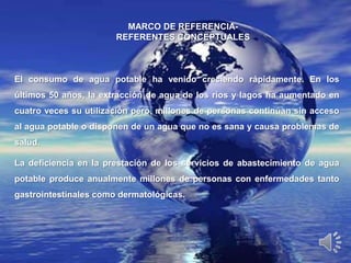 MARCO DE REFERENCIA-
                       REFERENTES CONCEPTUALES



El consumo de agua potable ha venido creciendo rápidamente. En los
últimos 50 años, la extracción de agua de los ríos y lagos ha aumentado en
cuatro veces su utilización pero, millones de personas continúan sin acceso
al agua potable o disponen de un agua que no es sana y causa problemas de
salud.

La deficiencia en la prestación de los servicios de abastecimiento de agua
potable produce anualmente millones de personas con enfermedades tanto
gastrointestinales como dermatológicas.
 