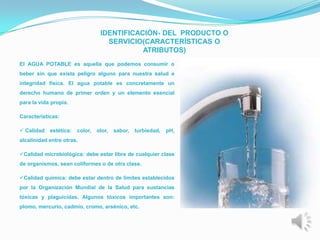 IDENTIFICACIÓN- DEL PRODUCTO O
                                    SERVICIO(CARACTERÍSTICAS O
                                             ATRIBUTOS)
El AGUA POTABLE es aquella que podemos consumir o
beber sin que exista peligro alguno para nuestra salud e
integridad física. El agua potable es concretamente un
derecho humano de primer orden y un elemento esencial
para la vida propia.

Características:

 Calidad   estética:   color,   olor,   sabor,   turbiedad,   pH,
alcalinidad entre otras.

Calidad microbiológica: debe estar libre de cualquier clase
de organismos, sean coliformes o de otra clase.

Calidad química: debe estar dentro de límites establecidos
por la Organización Mundial de la Salud para sustancias
tóxicas y plaguicidas. Algunos tóxicos importantes son:
plomo, mercurio, cadmio, cromo, arsénico, etc.
 