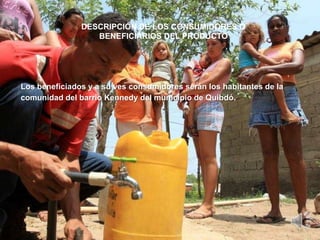 DESCRIPCIÓN DE LOS CONSUMIDORES O
                  BENEFICIARIOS DEL PRODUCTO




Los beneficiados y a su ves consumidores serán los habitantes de la
comunidad del barrio Kennedy del municipio de Quibdó.
 