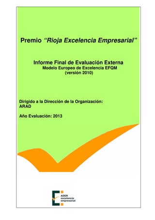 Premio “Rioja Excelencia Empresarial”
Informe Final de Evaluación Externa
Modelo Europeo de Excelencia EFQM
(versión 2010)
Dirigido a la Dirección de la Organización:
ARAD
Año Evaluación: 2013
 