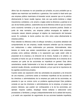 último tipo de empresas no son poseídas por privados, es poco probable que su
objetivo sea maximizar sus beneficios o ganancias. Aun cuando lo ideal sería que
una empresa pública maximizara el bienestar social, aseverar que en la práctica
efectivamente lo hacen resulta ingenuo, toda vez que podría tenderse a relajar
mecanismos contralores y de amarre a reglas sobre la eficiencia y pulcritud en el
uso de los fondos públicos. Justamente esa es la diferencia entre lo que se conoce
como economía normativa y lo que se denomina economía positiva. Desde un
punto de vista normativo, una empresa pública encargada de explotar un
monopolio natural, debería perseguir el objetivo de maximización del bienestar
social. En contraste, la teoría positiva nos diría cómo actúa efectivamente la
empresa pública.
Para entender la diferencia entre el enfoque normativo y el positivo alrededor del
comportamiento de una empresa, resulta necesario entender que las empresas
son instituciones o entes conformados por personas. Adicionalmente, debe
tenerse en mente que existen características que comparten tanto empresas
privadas como públicas referidas a la separación que suele existir entre la
propiedad de la empresa y la dirección de la misma. Aunado a lo anterior, se
encuentra el hecho de que el monitoreo del comportamiento de la directiva de la
empresa por parte de los accionistas es imperfecto en general. Esta última
característica resulta fundamental a la hora de entender qué modelo regulatorio
sectorial resulta eficiente, socialmente hablando y el por qué de la importancia de
los agentes económicos privados.
Cuando existe una separación entre las actividades de propietario y de dirección
de una empresa, y asimismo existe un monitoreo imperfecto de las acciones de
los directivos o administradores de la empresa por parte de los accionistas, se
presenta lo que se conoce como un problema agente-principal. Este problema
consiste en que los directores o administradores de la empresa, al poseer sus
propios intereses, que pueden ser contrapuestos a la de los accionistas, por
ejemplo: mayores sueldos, desplegar menos esfuerzo o seleccionar como
proveedores a familiares y amigos (independientemente de la calidad del insumo),
y al existir una capacidad de seguimiento de sus acciones bastante imperfecta,
 