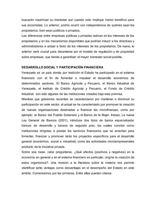 buscarán maximizar su bienestar aun cuando esto implique menor beneficio para
sus accionistas. Lo anterior, podría ocurrir con independencia de quiénes sean los
propietarios, bien sean públicos o privados.
Las diferencias entre empresas públicas y privadas radican en los intereses de los
propietarios y en los mecanismos disponibles que podrían inducir a los directivos y
administradores a actuar a favor de los intereses de los propietarios. De nuevo, lo
anterior será crucial para decantarse por el modelo de regulación y de propiedad
sobre empresas, que tienda a garantizar el mayor bienestar social posible.
DESARROLLO SOCIAL Y PARTICIPACIÓN FINANCIERA
Venezuela es un país donde por tradición el Estado ha participado en el sistema
financiero con el fin de fomentar o impulsar el desarrollo económico de
determinados sectores. El Banco Agrícola y Pecuario, el Banco Industrial de
Venezuela, el Instituto de Crédito Agrícola y Pecuario, el Fondo de Crédito
Industrial, son sólo algunas de las instituciones creadas bajo esta premisa.
Mientras que gobiernos recientes se caracterizaron por mantener o disminuir su
participación en este sector, el actual se ha caracterizado por promover la creación
de nuevas organizaciones destinadas a financiar las microfinanzas, como por
ejemplo: el Banco del Pueblo Soberano y el Banco de la Mujer. Incluso, La nueva
Ley General de Bancos (2001), introduce dos tipos de banca especializada:
bancos de desarrollo y bancos de segundo piso, los cuales concibe como
instituciones dirigidas a prestar los servicios financieros que se ameritan para
fomentar, financiar y promover tanto los proyectos específicos para el desarrollo
general (económico, social e industrial), como las actividades microempresariales
producto de la iniciativa privada.
Sobre esa base, cabe preguntarse, ¿Qué efectos (positivos y negativos) en la
economía en general y en el sistema financiero en particular, origina la creación de
estos organismos?. Una revisión a la literatura sobre la materia nos permite
identificar tanto ventajas como desventajas en el desempeño del Estado en este
ámbito. Comencemos por las primeras. Entre ellas pueden citarse:
 