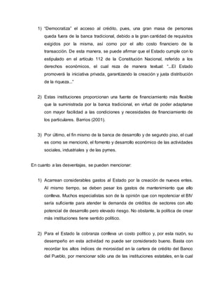 1) “Democratiza” el acceso al crédito, pues, una gran masa de personas
queda fuera de la banca tradicional, debido a la gran cantidad de requisitos
exigidos por la misma, así como por el alto costo financiero de la
transacción. De esta manera, se puede afirmar que el Estado cumple con lo
estipulado en el artículo 112 de la Constitución Nacional, referido a los
derechos económicos, el cual reza de manera textual: “...El Estado
promoverá la iniciativa privada, garantizando la creación y justa distribución
de la riqueza...”
2) Estas instituciones proporcionan una fuente de financiamiento más flexible
que la suministrada por la banca tradicional, en virtud de poder adaptarse
con mayor facilidad a las condiciones y necesidades de financiamiento de
los particulares. Barrios (2001).
3) Por último, el fin mismo de la banca de desarrollo y de segundo piso, el cual
es como se mencionó, el fomento y desarrollo económico de las actividades
sociales, industriales y de las pymes.
En cuanto a las desventajas, se pueden mencionar:
1) Acarrean considerables gastos al Estado por la creación de nuevos entes.
Al mismo tiempo, se deben pesar los gastos de mantenimiento que ello
conlleva. Muchos especialistas son de la opinión que con repotenciar el BIV
sería suficiente para atender la demanda de créditos de sectores con alto
potencial de desarrollo pero elevado riesgo. No obstante, la política de crear
más instituciones tiene sentido político.
2) Para el Estado la cobranza conlleva un costo político y, por esta razón, su
desempeño en esta actividad no puede ser considerado bueno. Basta con
recordar los altos índices de morosidad en la cartera de crédito del Banco
del Pueblo, por mencionar sólo una de las instituciones estatales, en la cual
 