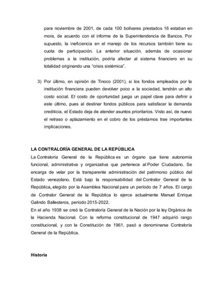 para noviembre de 2001, de cada 100 bolívares prestados 16 estaban en
mora, de acuerdo con el informe de la Superintendencia de Bancos. Por
supuesto, la ineficiencia en el manejo de los recursos también tiene su
cuota de participación. La anterior situación, además de ocasionar
problemas a la institución, podría afectar al sistema financiero en su
totalidad originando una “crisis sistémica”.
3) Por último, en opinión de Tinoco (2001), si los fondos empleados por la
institución financiera pueden devolver poco a la sociedad, tendrán un alto
costo social. El costo de oportunidad juega un papel clave para definir a
este último, pues al destinar fondos públicos para satisfacer la demanda
crediticia, el Estado deja de atender asuntos prioritarios. Visto así, de nuevo
el retraso o aplazamiento en el cobro de los préstamos trae importantes
implicaciones.
LA CONTRALORÍA GENERAL DE LA REPÚBLICA
La Contraloría General de la República es un órgano que tiene autonomía
funcional, administrativa y organizativa que pertenece al Poder Ciudadano. Se
encarga de velar por la transparente administración del patrimonio público del
Estado venezolano. Está bajo la responsabilidad del Contralor General de la
República, elegido por la Asamblea Nacional para un período de 7 años. El cargo
de Contralor General de la República lo ejerce actualmente Manuel Enrique
Galindo Ballesteros, período 2015-2022.
En el año 1938 se creó la Contraloría General de la Nación por la ley Orgánica de
la Hacienda Nacional. Con la reforma constitucional de 1947 adquirió rango
constitucional, y con la Constitución de 1961, pasó a denominarse Contraloría
General de la República.
Historia
 