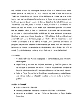 Los primeros indicios de éste órgano de fiscalización de la administración de los
bienes públicos se remontan al 1529, cuando se crea la Real Hacienda de
Venezuela. Según la propia página de la contraloría,se cuenta que una de las
figuras más representativas del organismo de la época era un arca que contenía
los bienes que se debían enviar a la Corona Española, llamada El Arca de Las
Tres Llaves. Este cofre, como su nombre lo indica, requería de la apertura de tres
cerraduras para ser abierto, cuyas llaves eran custodiadas por tres funcionarios
que, en conjunto, abrían el cofre. En tal sentido, se sostiene que de esta historia
se remonta el origen del particular símbolo de las tres llaves que actualmente
identifica al organismo. Siglos después, en 1935, al inicio de la presidencia del
general Eleazar López Contreras, surge un debate sobre la modernización del
Estado. Es así como el 21 de febrero de 1936, López Contreras, a través de su
programa de gobierno, presenta los lineamientos que dieron base a la creación de
la Contraloría General de la República. Posteriormente, el 15 de julio de 1938, se
crea la Contraloría General mediante la Ley Orgánica de Hacienda Nacional.
Funciones
 Controlar la Deuda Pública sin perjuicio de las facultades que se atribuyan a
otros órganos.
 Inspeccionar y fiscalizar los órganos, entidades y personas jurídicas del
sector público, sometidos a su control, practicar fiscalizaciones; disponer el
inicio de investigaciones sobre irregularidades contra el patrimonio público.
 Instar al Fiscal General de la República a que ejerza acciones judiciales a
que hubiera motivo de infracción o delitos cometidos contra el patrimonio
público.
Ámbito de Control
 Banco Central de Venezuela.
 Institutos autónomos nacionales, estadales, distritales y municipales.
 Órganos y entidades en los Territorios Federales y Dependencias
Federales.
 