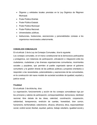  Órganos y entidades locales previstas en la Ley Orgánica de Régimen
Municipal.
 Poder Público Distrital.
 Poder Público Estadal.
 Poder Público Municipal
 Poder Público Nacional.
 Universidades públicas.
 Instituciones, fundaciones, asociaciones y personalidades conexas a los
organismos mencionados anteriormente.
CONSEJOS COMUNALES
En el artículo 2 de la Ley de Consejos Comunales, dice lo siguiente:
Los consejos comunales, en el marco constitucional de la democracia participativa
y protagónica, son instancias de participación, articulación e integración entre los
ciudadanos, ciudadanas y las diversas organizaciones comunitarias, movimientos
sociales y populares, que permiten al pueblo organizado ejercer el gobierno
comunitario y la gestión directa de las políticas públicas y proyectos orientados a
responder a las necesidades, potencialidades y aspiraciones de las comunidades,
en la construcción del nuevo modelo de sociedad socialista de igualdad, equidad y
justicia social.
Finalidad
En el artículo 3 de dicha ley, dice:
La organización, funcionamiento y acción de los consejos comunalesse rige por
los principios y valores de participación, corresponsabilidad, democracia, identidad
nacional, libre debate de las ideas, celeridad, coordinación, cooperación,
solidaridad, transparencia, rendición de cuentas, honestidad, bien común,
humanismo, territorialidad, colectivismo, eficacia, eficiencia, ética, responsabilidad
social, control social, libertad, equidad, justicia, trabajo voluntario, igualdad social y
 