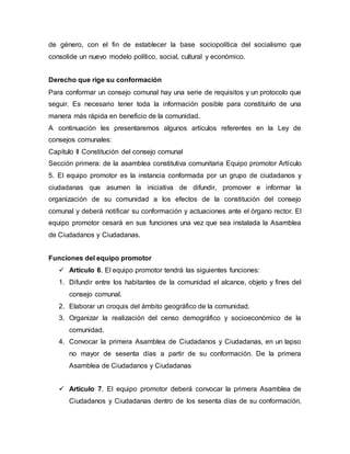 de género, con el fin de establecer la base sociopolítica del socialismo que
consolide un nuevo modelo político, social, cultural y económico.
Derecho que rige su conformación
Para conformar un consejo comunal hay una serie de requisitos y un protocolo que
seguir. Es necesario tener toda la información posible para constituirlo de una
manera más rápida en beneficio de la comunidad.
A continuación les presentaremos algunos artículos referentes en la Ley de
consejos comunales:
Capítulo II Constitución del consejo comunal
Sección primera: de la asamblea constitutiva comunitaria Equipo promotor Artículo
5. El equipo promotor es la instancia conformada por un grupo de ciudadanos y
ciudadanas que asumen la iniciativa de difundir, promover e informar la
organización de su comunidad a los efectos de la constitución del consejo
comunal y deberá notificar su conformación y actuaciones ante el órgano rector. El
equipo promotor cesará en sus funciones una vez que sea instalada la Asamblea
de Ciudadanos y Ciudadanas.
Funciones del equipo promotor
 Artículo 6. El equipo promotor tendrá las siguientes funciones:
1. Difundir entre los habitantes de la comunidad el alcance, objeto y fines del
consejo comunal.
2. Elaborar un croquis del ámbito geográfico de la comunidad.
3. Organizar la realización del censo demográfico y socioeconómico de la
comunidad.
4. Convocar la primera Asamblea de Ciudadanos y Ciudadanas, en un lapso
no mayor de sesenta días a partir de su conformación. De la primera
Asamblea de Ciudadanos y Ciudadanas
 Artículo 7. El equipo promotor deberá convocar la primera Asamblea de
Ciudadanos y Ciudadanas dentro de los sesenta días de su conformación,
 