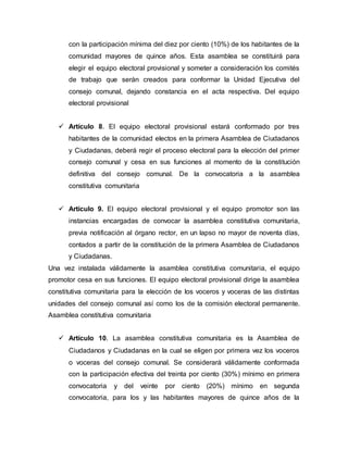 con la participación mínima del diez por ciento (10%) de los habitantes de la
comunidad mayores de quince años. Esta asamblea se constituirá para
elegir el equipo electoral provisional y someter a consideración los comités
de trabajo que serán creados para conformar la Unidad Ejecutiva del
consejo comunal, dejando constancia en el acta respectiva. Del equipo
electoral provisional
 Artículo 8. El equipo electoral provisional estará conformado por tres
habitantes de la comunidad electos en la primera Asamblea de Ciudadanos
y Ciudadanas, deberá regir el proceso electoral para la elección del primer
consejo comunal y cesa en sus funciones al momento de la constitución
definitiva del consejo comunal. De la convocatoria a la asamblea
constitutiva comunitaria
 Artículo 9. El equipo electoral provisional y el equipo promotor son las
instancias encargadas de convocar la asamblea constitutiva comunitaria,
previa notificación al órgano rector, en un lapso no mayor de noventa días,
contados a partir de la constitución de la primera Asamblea de Ciudadanos
y Ciudadanas.
Una vez instalada válidamente la asamblea constitutiva comunitaria, el equipo
promotor cesa en sus funciones. El equipo electoral provisional dirige la asamblea
constitutiva comunitaria para la elección de los voceros y voceras de las distintas
unidades del consejo comunal así como los de la comisión electoral permanente.
Asamblea constitutiva comunitaria
 Artículo 10. La asamblea constitutiva comunitaria es la Asamblea de
Ciudadanos y Ciudadanas en la cual se eligen por primera vez los voceros
o voceras del consejo comunal. Se considerará válidamente conformada
con la participación efectiva del treinta por ciento (30%) mínimo en primera
convocatoria y del veinte por ciento (20%) mínimo en segunda
convocatoria, para los y las habitantes mayores de quince años de la
 