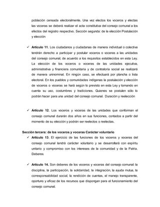 población censada electoralmente. Una vez electos los voceros y electas
las voceras se deberá realizar el acta constitutiva del consejo comunal a los
efectos del registro respectivo. Sección segunda: de la elección Postulación
y elección
 Artículo 11. Los ciudadanos y ciudadanas de manera individual o colectiva
tendrán derecho a participar y postular voceros o voceras a las unidades
del consejo comunal, de acuerdo a los requisitos establecidos en esta Ley.
La elección de los voceros o voceras de las unidades ejecutiva,
administrativa y financiera comunitaria y de contraloría social se realizará
de manera uninominal. En ningún caso, se efectuará por plancha o lista
electoral. En los pueblos y comunidades indígenas la postulación y elección
de voceros o voceras se hará según lo previsto en esta Ley y tomando en
cuenta su uso, costumbres y tradiciones. Quienes se postulen sólo lo
podrán hacer para una unidad del consejo comunal. Duración y reelección
 Artículo 12. Los voceros y voceras de las unidades que conforman el
consejo comunal durarán dos años en sus funciones, contados a partir del
momento de su elección y podrán ser reelectos o reelectas.
Sección tercera: de los voceros y voceras Carácter voluntario
 Artículo 13. El ejercicio de las funciones de los voceros y voceras del
consejo comunal tendrá carácter voluntario y se desarrollará con espíritu
unitario y compromiso con los intereses de la comunidad y de la Patria.
Deberes
 Artículo 14. Son deberes de los voceros y voceras del consejo comunal: la
disciplina, la participación, la solidaridad, la integración, la ayuda mutua, la
corresponsabilidad social, la rendición de cuentas, el manejo transparente,
oportuno y eficaz de los recursos que dispongan para el funcionamiento del
consejo comunal.
 
