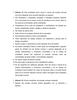 Artículo 15. Para postularse como vocero o vocera del consejo comunal
así como integrante de la comisión electoral, se requiere:
1. Ser venezolano o venezolana, extranjero o extranjera residente, habitante
de la comunidad con al menos un año de residencia en la misma, salvo en
los casos de comunidades recién constituidas.
2. Presentación de la carta de postulación o manifestación de voluntad por
escrito, identificando nombre, apellido y cédula de identidad.
3. Ser mayor de quince años.
4. Estar inscrito en el registro electoral de la comunidad.
5. De reconocida solvencia moral y honorabilidad.
6. Tener capacidad de trabajo colectivo con disposición y tiempo para el
trabajo comunitario.
7. Espíritu unitario y compromiso con los intereses de la comunidad.
8. No poseer parentesco hasta el cuarto grado de consanguinidad y segundo
grado de afinidad con los demás voceros o voceras integrantes de la
Unidad Administrativa y Financiera Comunitaria y de la Unidad de
Contraloría Social que conforman el consejo comunal, salvo las
comunidades de áreas rurales y comunidades indígenas.
9. No ocupar cargos de elección popular.
10.No estar sujeto a interdicción civil o inhabilitación política.
11.No ser requerido por instancias judiciales. Para ser vocero o vocera de la
Unidad Administrativa y Financiera Comunitaria y de la Unidad de
Contraloría Social deberá ser mayor de dieciocho años y no podrá formar
parte de la comisión electoral. Sección cuarta: del registro Acta constitutiva
del consejo comunal
 Artículo 16. El acta constitutiva del consejo comunal contendrá:
1. Nombre del consejo comunal, ámbito geográfico con su ubicación y
linderos.
 