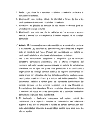 2. Fecha, lugar y hora de la asamblea constitutiva comunitaria, conforme a la
convocatoria realizada.
3. Identificación con nombre, cédula de identidad y firmas de los y las
participantes en la asamblea constitutiva comunitaria.
4. Resultados del proceso de elección de los voceros o voceras para las
unidades del consejo comunal.
5. Identificación por cada una de las unidades de los voceros o voceras
electos o electas con sus respectivos suplentes. Registro de los consejos
comunales
 Artículo 17. Los consejos comunales constituidos y organizados conforme
a la presente Ley, adquieren su personalidad jurídica mediante el registro
ante el ministerio del Poder Popular con competencia en materia de
participación ciudadana, atendiendo al siguiente procedimiento.
1. Los y las responsables designados o designadas por la asamblea
constitutiva comunitaria presentarán, ante la oficina competente del
ministerio del poder popular con competencia en materia de participación
ciudadana, en un lapso de quince días posteriores a la constitución y
organización del consejo comunal, solicitud de registro, acompañada de
copia simple con originales a la vista del acta constitutiva, estatutos, censo
demográfico y socioeconómico y el croquis del ámbito geográfico. Estos
documentos pasarán a formar parte del expediente administrativo del
consejo comunal en los términos señalados en la Ley Orgánica de
Procedimientos Administrativos. El acta constitutiva y los estatutos deberán
ir firmados por todos los y las participantes de la asamblea constitutiva
comunitaria en prueba de su autenticidad.
2. El funcionario o funcionaria responsable del registro recibirá los
documentos que le hayan sido presentados con la solicitud y en un lapso no
superior a diez días se efectuará el registro del consejo comunal; con este
acto administrativo adquirirán la personalidad jurídica plena para todos los
efectos legales.
 