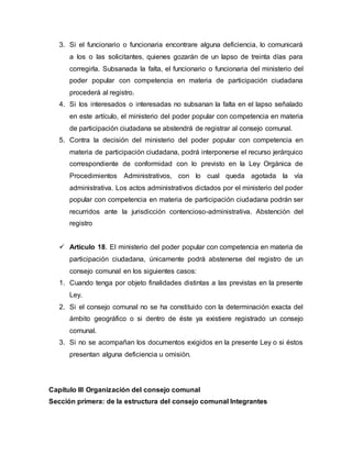 3. Si el funcionario o funcionaria encontrare alguna deficiencia, lo comunicará
a los o las solicitantes, quienes gozarán de un lapso de treinta días para
corregirla. Subsanada la falta, el funcionario o funcionaria del ministerio del
poder popular con competencia en materia de participación ciudadana
procederá al registro.
4. Si los interesados o interesadas no subsanan la falta en el lapso señalado
en este artículo, el ministerio del poder popular con competencia en materia
de participación ciudadana se abstendrá de registrar al consejo comunal.
5. Contra la decisión del ministerio del poder popular con competencia en
materia de participación ciudadana, podrá interponerse el recurso jerárquico
correspondiente de conformidad con lo previsto en la Ley Orgánica de
Procedimientos Administrativos, con lo cual queda agotada la vía
administrativa. Los actos administrativos dictados por el ministerio del poder
popular con competencia en materia de participación ciudadana podrán ser
recurridos ante la jurisdicción contencioso-administrativa. Abstención del
registro
 Artículo 18. El ministerio del poder popular con competencia en materia de
participación ciudadana, únicamente podrá abstenerse del registro de un
consejo comunal en los siguientes casos:
1. Cuando tenga por objeto finalidades distintas a las previstas en la presente
Ley.
2. Si el consejo comunal no se ha constituido con la determinación exacta del
ámbito geográfico o si dentro de éste ya existiere registrado un consejo
comunal.
3. Si no se acompañan los documentos exigidos en la presente Ley o si éstos
presentan alguna deficiencia u omisión.
Capítulo III Organización del consejo comunal
Sección primera: de la estructura del consejo comunal Integrantes
 