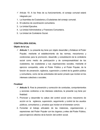  Artículo 19. A los fines de su funcionamiento, el consejo comunal estará
integrado por:
1. La Asamblea de Ciudadanos y Ciudadanas del consejo comunal.
2. El colectivo de coordinación comunitaria.
3. La Unidad Ejecutiva.
4. La Unidad Administrativa y Financiera Comunitaria.
5. La Unidad de Contraloría Social.
CONTRALORÍA SOCIAL
Objeto de la Ley
 Artículo 1. La presente ley tiene por objeto desarrollar y fortalecer el Poder
Popular, mediante el establecimiento de las normas, mecanismos y
condiciones para la promoción, desarrollo y consolidación de la contraloría
social como medio de participación y de corresponsabilidad de los
ciudadanos, las ciudadanas y sus organizaciones sociales, mediante el
ejercicio compartido, entre el Poder Público y el Poder Popular, de la
función de prevención, vigilancia, supervisión y control de la gestión pública
y comunitaria, como de las actividades del sector privado que incidan en los
intereses colectivos o sociales.
Finalidad
 Artículo 5. Para la prevención y corrección de conductas, comportamientos
y acciones contrarios a los intereses colectivos, la presente Ley tiene por
finalidad:
1. Promover y desarrollar la cultura del control social como mecanismo de
acción en la vigilancia, supervisión, seguimiento y control de los asuntos
públicos, comunitarios y privados que incidan en el bienestar común.
2. Fomentar el trabajo articulado de las instancias, organizaciones y
expresiones del Poder Popular con los órganos y entes del Poder Público,
para el ejercicio efectivo de la función del control social.
 