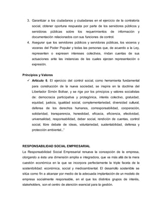 3. Garantizar a los ciudadanos y ciudadanas en el ejercicio de la contraloría
social, obtener oportuna respuesta por parte de los servidores públicos y
servidoras públicas sobre los requerimientos de información y
documentación relacionados con sus funciones de control.
4. Asegurar que los servidores públicos y servidoras públicas, los voceros y
voceras del Poder Popular y todas las personas que, de acuerdo a la Ley,
representen o expresen intereses colectivos, rindan cuentas de sus
actuaciones ante las instancias de las cuales ejerzan representación o
expresión.
Principios y Valores
 Artículo 6. El ejercicio del control social, como herramienta fundamental
para construcción de la nueva sociedad, se inspira en la doctrina del
Libertador Simón Bolívar, y se rige por los principios y valores socialistas
de: democracia participativa y protagónica, interés colectivo, gratuidad,
equidad, justicia, igualdad social, complementariedad, diversidad cultural,
defensa de los derechos humanos, corresponsabilidad, cooperación,
solidaridad, transparencia, honestidad, eficacia, eficiencia, efectividad,
universalidad, responsabilidad, deber social, rendición de cuentas, control
social, libre debate de ideas, voluntariedad, sustentabilidad, defensa y
protección ambiental...”
RESPONSABILIDAD SOCIAL EMPRESARIAL
La Responsabilidad Social Empresarial renueva la concepción de la empresa,
otorgando a ésta una dimensión amplia e integradora, que va más allá de la mera
cuestión económica en la que se incorpora perfectamente la triple faceta de la
sostenibilidad: económica, social y medioambiental. El desarrollo sostenible se
sitúa como fin a alcanzar por medio de la adecuada implantación de un modelo de
empresa socialmente responsable, en el que los distintos grupos de interés,
stakeholders, son el centro de atención esencial para la gestión.
 