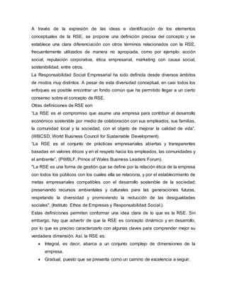 A través de la expresión de las ideas e identificación de los elementos
conceptuales de la RSE, se propone una definición precisa del concepto y se
establece una clara diferenciación con otros términos relacionados con la RSE,
frecuentemente utilizados de manera no apropiada, como por ejemplo: acción
social, reputación corporativa, ética empresarial, marketing con causa social,
sostenibilidad, entre otros.
La Responsabilidad Social Empresarial ha sido definida desde diversos ámbitos
de modos muy distintos. A pesar de esta diversidad conceptual, en casi todos los
enfoques es posible encontrar un fondo común que ha permitido llegar a un cierto
consenso sobre el concepto de RSE.
Otras definiciones de RSE son:
“La RSE es el compromiso que asume una empresa para contribuir al desarrollo
económico sostenible por medio de colaboración con sus empleados, sus familias,
la comunidad local y la sociedad, con el objeto de mejorar la calidad de vida”,
(WBCSD, World Business Council for Sustainable Development).
“La RSE es el conjunto de prácticas empresariales abiertas y transparentes
basadas en valores éticos y en el respeto hacia los empleados, las comunidades y
el ambiente”, (PWBLF, Prince of Wales Business Leaders Forum).
"La RSE es una forma de gestión que se define por la relación ética de la empresa
con todos los públicos con los cuales ella se relaciona, y por el establecimiento de
metas empresariales compatibles con el desarrollo sostenible de la sociedad;
preservando recursos ambientales y culturales para las generaciones futuras,
respetando la diversidad y promoviendo la reducción de las desigualdades
sociales", (Instituto Ethos de Empresas y Responsabilidad Social.).
Estas definiciones permiten conformar una idea clara de lo que es la RSE. Sin
embargo, hay que advertir de que la RSE es concepto dinámico y en desarrollo,
por lo que es preciso caracterizarlo con algunas claves para comprender mejor su
verdadera dimensión. Así, la RSE es:
 Integral, es decir, abarca a un conjunto complejo de dimensiones de la
empresa.
 Gradual, puesto que se presenta como un camino de excelencia a seguir.
 
