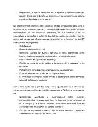  Proporcional, ya que la expectativa de su ejercicio y aplicación tiene una
relación directa con el tamaño de la empresa y su correspondiente poder o
capacidad de influencia en el mercado.
De esta manera el entorno social, económico, jurídico e institucional condiciona la
actividad de las empresas, que ven como alteraciones del mismo pueden producir
modificaciones en sus cualidades esenciales, en sus objetivos y en las
expectativas y demandas a cubrir de los distintos grupos de interés. Entre los
rasgos del entorno que influyen con mayor intensidad en el desarrollo de la RSE
se encuentran los siguientes:
 Globalización.
 Desarrollo de la sociedad civil.
 Demandas surgidas por diversos problemas sociales, económicos (como
los mencionados escándalos empresariales) y medioambientales.
 Nuevas formas de organización del trabajo.
 Pérdida de peso del sector público e incremento de la influencia de las
empresas.
 Protagonismo e impulso de las organizaciones supranacionales.
 El modelo de creación de valor de las organizaciones.
 La innovación tecnológica, especialmente la aparición de Internet como red
universal de telecomunicaciones.
Este entorno ha llevado a grandes compañías y algunos sectores a introducir ya
en sus prácticas comerciales y de gestión aspectos de la RSE como consecuencia
de:
 Compromisos voluntarios y autorregulación sobre aspectos
medioambientales y sociales específicos de determinados sectores como el
de la energía y la industria papelera, entre otros, estableciéndose en
ocasiones como mecanismos de barrera de entrada.
 Condiciones sobre certificaciones y otros aspectos impuestos por grandes
corporaciones a su cadena de proveedores
 