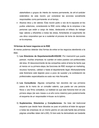stakeholders o grupos de interés de manera permanente, de ahí el carácter
sistemático de esta noción, por considerar las acciones socialmente
responsables como permanente en el tiempo.
 Alcance ético y de valores: Ésta noción parte a raíz de lo expuesto en los
puntos anteriores, considerando la RSE como reflejo de la empresa o las
personas que están a cargo de éstas, destacando el énfasis de trabajar
bajo valores y difundirlos a todas las áreas, fomentando el surgimiento de
una ética corporativa que va a sustentar el proceso de toma de decisiones
en la empresa.
10 formas de hacer negocios en la RSE
Al menos podemos detectar diez formas de entrar en los negocios atendiendo a la
RSE:
1) Los Directores de DepartamentosIN-HOUSE: Por inverosímil que pueda
parecer, muchas empresas no cuentan en estos puestos con profesionales
del área. El desconocimiento de las compañías sobre el tema ha hecho que
al menos en su primera etapa, las funciones de RSE recaigan en marketing,
recursos humanos, calidad o hasta el departamento legal. Afortunadamente
este fenómeno está dejando poco a poco de suceder y la contratación de
profesionales especializados es cada vez más frecuente.
2) Los Consultores: Algunas compañías han decidido dar sus primeros
pasos de la mano de un consultor externo, que puede ser una persona
física o una firma consultora. La realidad es que esto funciona bien en una
primera etapa (de seis meses a un año como máximo) pero posteriormente
el esquema de un responsable in-house es lo óptimo.
3) Suplementos, Directorios y Compilaciones: Se trata del tradicional
esquema que desde hace décadas se puso en práctica al tratar de agrupar
a todas las empresas de un mismo gremio en una sola fuente (las primeras
páginas amarillas datan del s.XIX). Si bien esto ha demostrado ser bastante
 