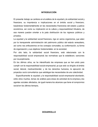 INTRODUCCIÒN
El presente trabajo se centrara en el análisis de la equidad y la solidaridad social y
financiera, su importancia e implicaciones en el ámbito social y financiero,
basándose fundamentalmente en las necesidades financieras del estado y justicia
económica, así como su implicación en la cultura y responsabilidad tributaria, de
esa manera puedan orientar a la justa distribución de los ingresos públicos y
privados.
La equidad y la solidaridad social financiera, rige en varios organismos, que velan
por la transparente administración del patrimonio público del estado venezolano,
así como nos enfocaremos en los consejos comunales, su conformación, su forma
de organización y sus objetivos fundamentales en la sociedad.
Por otro lado, la solidaridad social financiera, está relacionada con la
responsabilidad social empresarial; las normativas que la establecen, sanciones
por incumplimiento.
En los últimos años, se ha intensificado las empresas que se han unido para
cumplir con la responsabilidad social empresarial, ya que esto va dirigido al ámbito
social, laboral, medioambiental, y de los derechos humanos, la ejecución de
proyectos socio comunitarios que satisfagan las necesidades de una colectividad.
Específicamente la equidad y la responsabilidad social empresarial abordarán,
entre otros muchos, temas de análisis para áreas de actividad de la empresa y los
agentes sociales afectados, de igual manera los alcances que tiene el compromiso
social en los últimos tiempos.
DESARROLLO
 