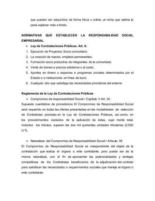 que pueden ser adquiridos de forma física u online; un nicho que valdría la
pena explorar más a fondo.
NORMATIVAS QUE ESTABLECEN LA RESPONSABILIDAD SOCIAL
EMPRESARIAL
 Ley de Contrataciones Públicas. Art. 6:
1. Ejecución de Proyectos Socio comunitario
2. La creación de nuevos empleos permanentes;
3. Formación socio productiva de integrantes de la comunidad;
4. Venta de bienes a precios solidarios o al costo;
5. Aportes en dinero o especies a programas sociales determinados por el
Estado o a instituciones sin fines de lucro;
6. Cualquier otro que satisfaga las necesidades prioritarias del entorno
Reglamento de la Ley de Contrataciones Públicas
 Compromiso de responsabilidad Social / Capítulo V Art. 34.
Supuesto cuantitativo de procedencia El Compromiso de Responsabilidad Social
será requerido en todas las ofertas presentadas en las modalidades de selección
de Contratistas previstas en la Ley de Contrataciones Públicas, así como; en
los procedimientos excluidos de la aplicación de éstas, cuyo monto total,
incluidos los tributos, superen las dos mil quinientas unidades tributarias (2.500
U.T).
 Naturaleza del Compromiso de Responsabilidad Social / Artículo 39
El Compromiso de Responsabilidad Social es independiente del objeto de la
contratación que realiza el órgano o ente contratante, pero puede ser de la
misma naturaleza, con el fin de aprovechar las potencialidades y ventajas
competitivas de los Contratistas beneficiarios de la adjudicación del contrato
para satisfacer las necesidades o requerimientos sociales que maneje el órgano o
ente contratante.
 