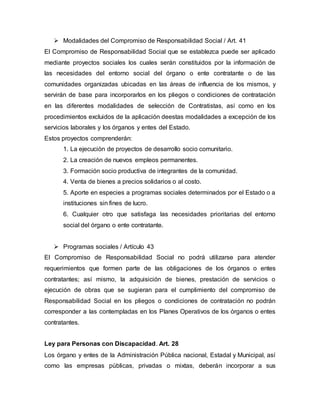  Modalidades del Compromiso de Responsabilidad Social / Art. 41
El Compromiso de Responsabilidad Social que se establezca puede ser aplicado
mediante proyectos sociales los cuales serán constituidos por la información de
las necesidades del entorno social del órgano o ente contratante o de las
comunidades organizadas ubicadas en las áreas de influencia de los mismos, y
servirán de base para incorporarlos en los pliegos o condiciones de contratación
en las diferentes modalidades de selección de Contratistas, así como en los
procedimientos excluidos de la aplicación deestas modalidades a excepción de los
servicios laborales y los órganos y entes del Estado.
Estos proyectos comprenderán:
1. La ejecución de proyectos de desarrollo socio comunitario.
2. La creación de nuevos empleos permanentes.
3. Formación socio productiva de integrantes de la comunidad.
4. Venta de bienes a precios solidarios o al costo.
5. Aporte en especies a programas sociales determinados por el Estado o a
instituciones sin fines de lucro.
6. Cualquier otro que satisfaga las necesidades prioritarias del entorno
social del órgano o ente contratante.
 Programas sociales / Artículo 43
El Compromiso de Responsabilidad Social no podrá utilizarse para atender
requerimientos que formen parte de las obligaciones de los órganos o entes
contratantes; así mismo, la adquisición de bienes, prestación de servicios o
ejecución de obras que se sugieran para el cumplimiento del compromiso de
Responsabilidad Social en los pliegos o condiciones de contratación no podrán
corresponder a las contempladas en los Planes Operativos de los órganos o entes
contratantes.
Ley para Personas con Discapacidad. Art. 28
Los órgano y entes de la Administración Pública nacional, Estadal y Municipal, así
como las empresas públicas, privadas o mixtas, deberán incorporar a sus
 