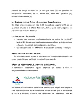 planteles de trabajo no menos de un cinco por ciento (5%) de personas con
discapacidad permanente, de su nomina total, sean ellos ejecutivos (as),
empleados(as), obreros(as).
Ley Orgánica contra el Tráfico y Consumo de Estupefacientes.
Se obliga a las empresas con más de 50 trabajadores a aportar el 1% de sus
ganancias anuales a la Oficina Nacional Antidroga para crear programas de
prevención del consumo de drogas.
Ley de Ciencias y Tecnología.
• Impuesto para empresas con ingresos brutos por encima de 100.000 UT
hasta el 2% de sus ganancias brutas anuales para hacer un fondo dedicado
a financiar el desarrollo de investigaciones científicas.
• Que es supervisado por el Ministerio de Educación, Ciencias y Tecnología
SANCIONES POR INCUMPLIMIENTO
En estos instrumentos legales se establecen sanciones por incumplimiento con
multas desde 60 hasta las 50.000 Unidades Tributarias (UT)
CASOS DE RESPONSABILIDAD SOCIAL EMPRESARIAL
A continuación presentamos algunas empresas que realizan la labor de
Responsabilidad Social Empresarial:
Nos hemos propuesto ser un agente activo en el apoyo a las pequeñas empresas
y los microempresarios; en la formación de emprendedores, y en el desarrollo de
productos y servicios inclusivos, que constituyan una oportunidad para los
 