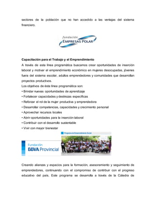 sectores de la población que no han accedido a las ventajas del sistema
financiero.
Capacitación para el Trabajo y el Emprendimiento
A través de esta línea programática buscamos crear oportunidades de inserción
laboral y motivar el emprendimiento económico en mujeres desocupadas, jóvenes
fuera del sistema escolar, adultos emprendedores y comunidades que desarrollan
proyectos productivos.
Los objetivos de ésta línea programática son:
• Brindar nuevas oportunidades de aprendizaje
• Fortalecer capacidades y destrezas específicas
• Reforzar el rol de la mujer productiva y emprendedora
• Desarrollar competencias, capacidades y crecimiento personal
• Aprovechar recursos locales
• Abrir oportunidades para la inserción laboral
• Contribuir con el desarrollo sustentable
• Vivir con mayor bienestar
Creando alianzas y espacios para la formación, asesoramiento y seguimiento de
emprendedores, continuando con el compromiso de contribuir con el progreso
educativo del país. Este programa se desarrolla a través de la Cátedra de
 