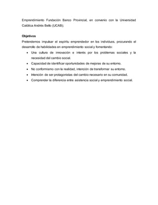 Emprendimiento Fundación Banco Provincial, en convenio con la Universidad
Católica Andrés Bello (UCAB);
Objetivos
Pretendemos impulsar el espíritu emprendedor en los individuos, procurando el
desarrollo de habilidades en emprendimiento social y fomentando:
 Una cultura de innovación e interés por los problemas sociales y la
necesidad del cambio social.
 Capacidad de identificar oportunidades de mejoras de su entorno.
 No conformismo con la realidad, intención de transformar su entorno.
 Intención de ser protagonistas del cambio necesario en su comunidad.
 Comprender la diferencia entre asistencia social y emprendimiento social.
 