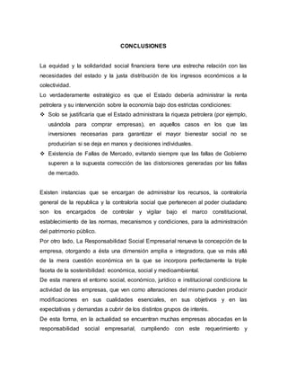 CONCLUSIONES
La equidad y la solidaridad social financiera tiene una estrecha relación con las
necesidades del estado y la justa distribución de los ingresos económicos a la
colectividad.
Lo verdaderamente estratégico es que el Estado debería administrar la renta
petrolera y su intervención sobre la economía bajo dos estrictas condiciones:
 Solo se justificaría que el Estado administrara la riqueza petrolera (por ejemplo,
usándola para comprar empresas), en aquellos casos en los que las
inversiones necesarias para garantizar el mayor bienestar social no se
producirían si se deja en manos y decisiones individuales.
 Existencia de Fallas de Mercado, evitando siempre que las fallas de Gobierno
superen a la supuesta corrección de las distorsiones generadas por las fallas
de mercado.
Existen instancias que se encargan de administrar los recursos, la contraloría
general de la republica y la contraloría social que pertenecen al poder ciudadano
son los encargados de controlar y vigilar bajo el marco constitucional,
establecimiento de las normas, mecanismos y condiciones, para la administración
del patrimonio público.
Por otro lado, La Responsabilidad Social Empresarial renueva la concepción de la
empresa, otorgando a ésta una dimensión amplia e integradora, que va más allá
de la mera cuestión económica en la que se incorpora perfectamente la triple
faceta de la sostenibilidad: económica, social y medioambiental.
De esta manera el entorno social, económico, jurídico e institucional condiciona la
actividad de las empresas, que ven como alteraciones del mismo pueden producir
modificaciones en sus cualidades esenciales, en sus objetivos y en las
expectativas y demandas a cubrir de los distintos grupos de interés.
De esta forma, en la actualidad se encuentran muchas empresas abocadas en la
responsabilidad social empresarial, cumpliendo con este requerimiento y
 