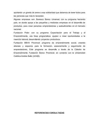 aportando un granito de arena a esa solidaridad que debemos de tener todos para
las personas que más lo necesitan.
Algunas empresas son: Banesco Banco Universal, con su programa haciendo
país, en donde apoya a las pequeñas y medianas empresas en el desarrollo de
productos, para crear personas emprendedoras y autosuficientes en el mercado
nacional.
Fundación Polar: con su programa Capacitación para el Trabajo y el
Emprendimiento, una línea programática, ayudan a crear oportunidades a la
inserción laboral, desarrollando proyectos productivos.
Fundación BBVA Provincial: programa de emprendimiento social, creando
alianzas y espacios para la formación, asesoramiento y seguimiento de
emprendedores, Este programa se desarrolla a través de la Cátedra de
Emprendimiento Fundación Banco Provincial, en convenio con la Universidad
Católica Andrés Bello (UCAB).
REFERENCIAS CONSULTADAS
 