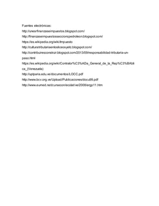 Fuentes electrónicas:
http://unesrfinanzaseimpuestos.blogspot.com/
http://finanzaseimpuestosseccioncpedroleon.blogspot.com/
https://es.wikipedia.org/wiki/Impuesto
http://culturatributariaenlosliceosyetc.blogspot.com/
http://contribuiresconstruir.blogspot.com/2013/09/responsabilidad-tributaria-un-
paso.html
https://es.wikipedia.org/wiki/Contralor%C3%ADa_General_de_la_Rep%C3%BAbli
ca_(Venezuela)
http://uptparia.edu.ve/documentos/LOCC.pdf
http://www.bcv.org.ve/Upload/Publicaciones/docu99.pdf
http://www.eumed.net/cursecon/ecolat/ve/2008/ergp11.htm
 