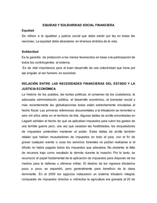 EQUIDAD Y SOLIDARIDAD SOCIAL FINANCIERA
Equidad
Se refiere a la igualdad y justicia social que debe existir por ley en todas las
naciones. La equidad debe alcanzarse en diversos ámbitos de la vida.
Solidaridad
Es la garantía de protección a los menos favorecidos en base a la participación de
todos los contribuyentes al sistema.
Es de vital importancia para el buen desarrollo de una colectividad que tiene por
eje singular al ser humano en sociedad.
RELACIÓN ENTRE LAS NECESIDADES FINANCIERAS DEL ESTADO Y LA
JUSTICIA ECONÓMICA
La historia de los pueblos, las luchas políticas, el consenso de los ciudadanos, la
adecuada administración pública, el desarrollo económico, el bienestar social y
más recientemente las globalizaciones todas están estrechamente vinculadas al
hecho fiscal. Las primeras referencias documentales a la tribulación se remontan a
seis mil años atrás en el territorio de Irak. Algunas tablas de arcilla encontradas en
Lagash señalan el hecho de que se aplicaban impuestos para cubrir los gastos de
una terrible guerra pero, una vez que cesaban las hostilidades, los recaudadores
de impuestos pretendían mantener el poder. Estas tablas de arcilla también
relatan que habían recaudadores de impuestos en todo el país, con el fin de
gravar cualquier evento o cosa los servicios funerales no podían realizarse si el
difunto no había pagado todos los impuestos que adeudara. No obstante, la falta
de recursos trajo como resultado la derrota durante la invasión. Por lo tanto, se
reconoció el papel fundamental de la aplicación de impuestos para disponer de los
medios para la defensa u ofensiva militar. El destino de los ingresos tributarios
poco a poco se expandió, pero generalmente para beneficio de la clase
dominante. En el 2000 los egipcios instauraron un sistema tributario integral,
compuesto de impuestos directos e indirectos la agricultura era gravada al 20 de
 