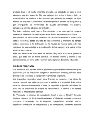 producto bruto y el monto imponible presunto, era calculado en base al nivel
alcanzado por las aguas del Nilo que dejaban limo sobre el terreno fértil. La
administración fue confiada a los escribas que gozaban de privilegio de estar
exentos del impuesto. Comenzaron a darse las primeras señales de desigualdad y
por consiguiente, los movimientos de revuelta relacionados con evasión,
corrupción y amnistía otorgada por el faraón.
Por tanto, podemos decir que el financiamiento no es más que los recursos
monetarios financieros necesarios para llevar a cabo una actividad económica.
Por otro lado, las necesidades financieras de los estados vienen de la mano con la
justicia económica, desde el punto de vista económico y financiero, se conoce
justicia económica, a la distribución de la riqueza de manera justa, entre los
miembros de una sociedad, a la moderación de los precios y a la justicia en los
términos de un contrato.
Entre las necesidades financieras del estado y la justicia económica, podemos
decir, que debe ser de forma colectiva, en defensa interna y externa, a las
comunicaciones, en forma justa y siempre con programas de salud y educación.
CULTURA TRIBUTARIA
Los impuestos, son aquellos tributos que deben pagar las personas naturales y las
sociedades, por las atribuciones obligatorias establecidas en la Ley, derivado de la
prestación de servicios y la explotación de productos en general.
Los impuestos nacionales, sirven para financiar los servicios y las obras de
carácter general, que debe proporcionar el estado a la sociedad. Entre estos
servicios destacan la educación, la salud, la seguridad, la justicia y las obras de
bien para la ciudadanía en materia de infraestructura, lo relativo a la vialidad
nacional y la infraestructura comunal.
En Venezuela, el sistema de recaudación fiscal lo rige el SENIAT (Servicio
Nacional Integrado de Administración Aduanera y Tributaria), en donde uno de sus
principios fundamentales, es la legalidad, progresividad, equidad, justicia,
capacidad contributiva, no retroactividad y no confiscación, brindando asesoría
 