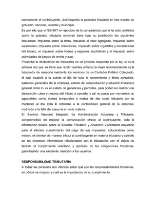 permanente al contribuyente, distribuyendo la potestad tributaria en tres niveles de
gobierno: nacional, estadal y municipal.
Es por ello que el SENIAT en ejercicio de la competencia que le ha sido conferida
sobre la potestad tributaria nacional, tiene bajo su jurisdicción los siguientes
impuestos: impuesto sobre la renta, impuesto al valor agregado, impuesto sobre
sucesiones, impuesto sobre donaciones, impuesto sobre cigarrillos y manufacturas
del tabaco, el impuesto sobre licores y especies alcohólicas y el impuesto sobre
actividades de juegos de envite y azar.
Presentar la declaración de impuestos es un proceso requerido por la ley, si es la
primera vez que se tiene que rendir cuentas al fisco, la mejor recomendación es la
búsqueda de asesoría mediante los servicios de un Contador Público Colegiado,
el cual ayudará a la puesta al día de todo lo concerniente a libros contables,
balances generales de la empresa, estado de comprobación y situación financiera
general como lo es el estado de ganancias y pérdidas, para poder así realizar una
declaración clara y precisa del tributo a cancelar y así no pasar por momentos no
agradables como cierres temporales o multas de alto costo tributario por no
mantener al día todo lo referente a la contabilidad general de la empresa,
motivado a la falta de asesoría en esta materia.
El Servicio Nacional Integrado de Administración Aduanera y Tributaria,
comprometido en mejorar la comunicación ofrece al contribuyente, toda la
información básica sobre el Sistema Tributario y Aduanero Venezolano requerido
para el efectivo cumplimiento del pago de sus impuestos, colocándose como
misión, el orientar de manera eficaz al contribuyente en materia tributaria y asistirlo
en los procesos informáticos relacionados con la tributación, con el objeto de
facilitar el cumplimiento voluntario y oportuno de las obligaciones tributarias,
garantizando una excelente atención a los usuarios.
RESPONSABILIDAD TRIBUTARIA
A todas las personas nos interesa saber qué son las responsabilidades tributarias,
en dónde se originan y cuál es la importancia de su cumplimiento.
 