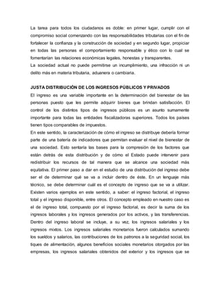 La tarea para todos los ciudadanos es doble: en primer lugar, cumplir con el
compromiso social comenzando con las responsabilidades tributarias con el fin de
fortalecer la confianza y la construcción de sociedad y en segundo lugar, propiciar
en todas las personas el comportamiento responsable y ético con lo cual se
fomentarían las relaciones económicas legales, honestas y transparentes.
La sociedad actual no puede permitirse un incumplimiento, una infracción ni un
delito más en materia tributaria, aduanera o cambiaria.
JUSTA DISTRIBUCIÓN DE LOS INGRESOS PÚBLICOS Y PRIVADOS
El ingreso es una variable importante en la determinación del bienestar de las
personas puesto que les permite adquirir bienes que brindan satisfacción. El
control de los distintos tipos de ingresos públicos es un asunto sumamente
importante para todas las entidades fiscalizadoras superiores. Todos los países
tienen tipos comparables de impuestos.
En este sentido, la caracterización de cómo el ingreso se distribuye debería formar
parte de una batería de indicadores que permitan evaluar el nivel de bienestar de
una sociedad. Esto sentaría las bases para la compresión de los factores que
están detrás de esta distribución y de cómo el Estado puede intervenir para
redistribuir los recursos de tal manera que se alcance una sociedad más
equitativa. El primer paso a dar en el estudio de una distribución del ingreso debe
ser el de determinar qué se va a incluir dentro de éste. En un lenguaje más
técnico, se debe determinar cuál es el concepto de ingreso que se va a utilizar.
Existen varios ejemplos en este sentido, a saber: el ingreso factorial, el ingreso
total y el ingreso disponible, entre otros. El concepto empleado en nuestro caso es
el de ingreso total, compuesto por el ingreso factorial, es decir la suma de los
ingresos laborales y los ingresos generados por los activos, y las transferencias.
Dentro del ingreso laboral se incluye, a su vez, los ingresos salariales y los
ingresos mixtos. Los ingresos salariales monetarios fueron calculados sumando
los sueldos y salarios, las contribuciones de los patronos a la seguridad social, los
tiques de alimentación, algunos beneficios sociales monetarios otorgados por las
empresas, los ingresos salariales obtenidos del exterior y los ingresos que se
 
