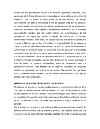 reciben con una periodicidad distinta a la mensual (aguinaldos, utilidades, bono
vacacional, etc.). Estos últimos fueron mensualizados para uniformar el período de
referencia. Por su parte, la renta mixta es la remuneración del trabajo
independiente y se obtiene deduciendo al total de ingresos bruto de esta actividad,
los costos totales. Los primeros se obtienen principalmente de las ventas de lo
producido, añadiendo otros ingresos posiblemente generados por la actividad
independiente; mientras que los costos incluyen las remuneraciones de los
trabajadores, los pagos por servicio y alquiler, la compra de los insumos,
herramientas menores, entre otros. Un aspecto que hay que tener en cuenta a la
hora del análisis es que no hay uniformidad en la periodicidad de los ingresos y
costos, ni entre los individuos de la encuesta, ni tampoco dentro de la información
suministrada por estos. En todas las ocasiones se le dio la opción al encuestado
para que indicara los ciclos de ventas y compras de su actividad productiva, por lo
que se podían encontrar casos de personas dedicadas a la actividad agrícola que
reportaron ingresos trimestrales, cuando otras lo hicieron de manera semestral. A
fines de hacer los ingresos comparables, estos se reexpresaron con una
periodicidad mensual. Para finalizar con los ingresos factoriales, se calcularon
también los generados por la tenencia de activos. Nuevamente, hay que hacer
aquí la distinción entre aquellos que se reciben mensualmente y los que se
perciben con otra periodicidad.
INTERESES PRIVADOS Y BENEFICIOS COLECTIVOS
Si a la hora de diseñar un modelo regulatorio para un sector determinado, se tiene
que pasar por la discusión de quiénes detentan los derechos de propiedad sobre
los proveedores del bien o el servicio, obviamente lo lógico sería intentar comparar
los resultados de bienestar social bajo cada uno de los distintos enfoques y luego
sacar conclusiones a favor de aquel que garantice el mayor bienestar social
conjunto.
Así, a la hora de comparar a una política regulatoria de proveedores privados de
servicios públicos versus una de empresas públicas, se necesita contar con una
teoría de cómo se comportan las empresas públicas. Teniendo en cuenta que este
 
