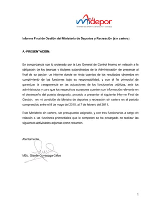 Informe Final de Gestión del Ministerio de Deportes y Recreación (sin cartera)



A.-PRESENTACIÓN:



En concordancia con lo ordenado por la Ley General de Control Interno en relación a la
obligación de los jerarcas y titulares subordinados de la Administración de presentar al
final de su gestión un informe donde se rinda cuentas de los resultados obtenidos en
cumplimiento de las funciones bajo su responsabilidad, y con el fin primordial de
garantizar la transparencia en las actuaciones de los funcionarios públicos, ante los
administrados y para que los respectivos sucesores cuenten con información relevante en
el desempeño del puesto designado, procedo a presentar el siguiente Informe Final de
Gestión, en mi condición de Ministra de deportes y recreación sin cartera en el periodo
comprendido entre el 8 de mayo del 2010, al 7 de febrero del 2011.

Este Ministerio sin cartera, sin presupuesto asignado, y con tres funcionarios a cargo en
relación a las funciones primordiales que le competen se ha encargado de realizar las
siguientes actividades adjuntas como resumen.




Atentamente,




MSc. Giselle Goyenaga Calvo




                                                                                       1
 