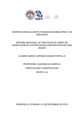 CENTRO DE BACHILLERATO TECNOLOGICO INDUSTRIAL Y DE
SERVICIOS
INFORME INDIVIDUAL DE PRACTICAS DE CAMPO DE
SUPERVISIONDE LOS PROCESOS CONSTRUCTIVOS DE CASA
HOGAR
ALUMNO: MARCO ANTONIO DURAZO PORTILLO
PROFESORA: GUILEBALDA GURROLA
ESPECIALIDAD: CONSTRUCCION
GRUPO: 3-A
HERMOSILLO, SONORA; A 5 DE DICIEMBRE DE 2015
 