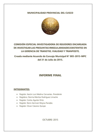MUNICIPALIDAD PROVINCIAL DEL CUSCO
COMISIÓN ESPECIAL INVESTIGADORA DE REGIDORES ENCARGADA
DE INVESTIGARLAS PRESUNTAS IRREGULARIDADES EXISTENTES EN
LA GERENCIA DE TRANSTIO, VIALIDAD Y TRANPOSTE.
Creada mediante Acuerdo de Concejo Municipal N° 085-2015-MPC
del 31 de Julio de 2015.
INFORME FINAL
INTEGRANTES:
 Regidor: Aarón Luis Medina Cervantes. Presidente
 Regidora: Norma Maritza Rodríguez Limache
 Regidor: Carlos Aguilar Ortiz
 Regidor: Boris Germain Mujica Paredes
 Regidor: Oscar Cáceres Quispe
OCTUBRE-2015
 