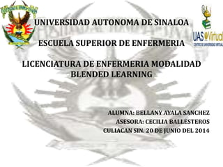 UNIVERSIDAD AUTONOMA DE SINALOA
ESCUELA SUPERIOR DE ENFERMERIA
LICENCIATURA DE ENFERMERIA MODALIDAD
BLENDED LEARNING
ALUMNA: BELLANY AYALA SANCHEZ
ASESORA: CECILIA BALLESTEROS
CULIACAN SIN. 20 DE JUNIO DEL 2014
 