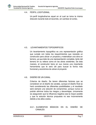 Universidad Nacional De Tumbes
Facultad De Ciencias Agrarias

4.4.

Escuela De Ingeniería Agrícola
DOCENTE: Napoleón Puño Lecarnaque

PERFIL LOGITUDINAL
Un perfil longitudinal es aquel en el cual se toma la misma
dirección durante todo el recorrido, sin cambiar el rumbo.

4.5.

LEVANTAMIENTOS TOPOGRÁFICOS
Un levantamiento topográfico es una representación gráfica
que cumple con todos los requerimientos que necesita un
constructor para ubicar un proyecto y materializar una obra en
terreno, ya que éste da una representación completa, tanto del
terreno en su relieve como en las obras existentes. De ésta
manera, el constructor tiene en sus manos una importante
herramienta que le será útil para buscar la forma más
funcional y económica de ubicar el proyecto

4.6.

DISEÑO DE UN CANAL
Criterios de diseño. Se tienen diferentes factores que se
consideran en el diseño de canales, aunque el diseño final se
hará considerando las diferentes posibilidades y el resultado
será siempre una solución de compromiso, porque nunca se
podrán eliminar todos los riesgos y desventajas, únicamente
se asegurarán que la influencia negativa sea la mayor posible
y que la solución técnica propuesta no sea inconveniente
debido a los altos costos.

4.6.1. ELEMENTOS
CANALES:
HIDRÁULICA

BÁSICOS

GRUPO III

EN

EL

DISEÑO

DE

Pag. 7

 