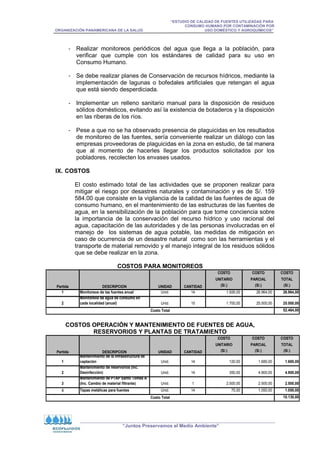 “ESTUDIO DE CALIDAD DE FUENTES UTILIZADAS PARA
CONSUMO HUMANO POR CONTAMINACIÓN POR
ORGANIZACIÓN PANAMERICANA DE LA SALUD USO DOMÉSTICO Y AGROQUÍMICOS”
“Juntos Preservamos el Medio Ambiente”
- Realizar monitoreos periódicos del agua que llega a la población, para
verificar que cumple con los estándares de calidad para su uso en
Consumo Humano.
- Se debe realizar planes de Conservación de recursos hídricos, mediante la
implementación de lagunas o bofedales artificiales que retengan el agua
que está siendo desperdiciada.
- Implementar un relleno sanitario manual para la disposición de residuos
sólidos domésticos, evitando así la existencia de botaderos y la disposición
en las riberas de los ríos.
- Pese a que no se ha observado presencia de plaguicidas en los resultados
de monitoreo de las fuentes, sería conveniente realizar un diálogo con las
empresas proveedoras de plaguicidas en la zona en estudio, de tal manera
que al momento de hacerles llegar los productos solicitados por los
pobladores, recolecten los envases usados.
IX. COSTOS
El costo estimado total de las actividades que se proponen realizar para
mitigar el riesgo por desastres naturales y contaminación y es de S/. 159
584.00 que consiste en la vigilancia de la calidad de las fuentes de agua de
consumo humano, en el mantenimiento de las estructuras de las fuentes de
agua, en la sensibilización de la población para que tome conciencia sobre
la importancia de la conservación del recurso hídrico y uso racional del
agua, capacitación de las autoridades y de las personas involucradas en el
manejo de los sistemas de agua potable, las medidas de mitigación en
caso de ocurrencia de un desastre natural como son las herramientas y el
transporte de material removido y el manejo integral de los residuos sólidos
que se debe realizar en la zona.
COSTOS PARA MONITOREOS
COSTO COSTO COSTO
UNITARIO PARCIAL TOTAL
(S/.) (S/.) (S/.)
1 Monitoreos de las fuentes anual Unid. 14 1.926,00 26.964,00 26.964,00
2
Monitoreos de agua de consumo en
cada localidad (anual) Unid. 15 1.700,00 25.500,00 25.500,00
52.464,00
Partida DESCRIPCION UNIDAD CANTIDAD
Costo Total
COSTOS OPERACIÓN Y MANTENIMIENTO DE FUENTES DE AGUA,
RESERVORIOS Y PLANTAS DE TRATAMIENTO
COSTO COSTO COSTO
UNITARIO PARCIAL TOTAL
(S/.) (S/.) (S/.)
1
Mantenimiento de la infraestructura de
captación Unid. 14 120,00 1.680,00 1.680,00
2
Mantenimiento de reservorios (Inc.
Desinfección) Unid. 14 350,00 4.900,00 4.900,00
3
Mantenimiento de PTAP Santo Tomás A
(Inc. Cambio de material filtrante) Unid. 1 2.500,00 2.500,00 2.500,00
4 Tapas metálicas para fuentes Unid. 14 75,00 1.050,00 1.050,00
10.130,00
Partida DESCRIPCION UNIDAD CANTIDAD
Costo Total
 