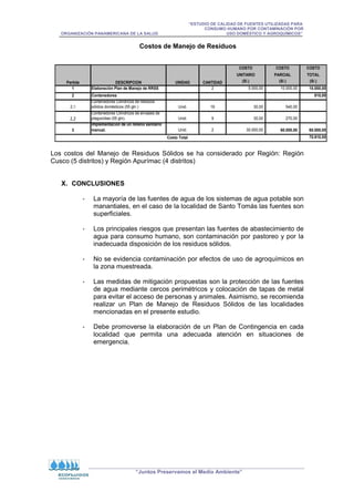 “ESTUDIO DE CALIDAD DE FUENTES UTILIZADAS PARA
CONSUMO HUMANO POR CONTAMINACIÓN POR
ORGANIZACIÓN PANAMERICANA DE LA SALUD USO DOMÉSTICO Y AGROQUÍMICOS”
“Juntos Preservamos el Medio Ambiente”
Costos de Manejo de Residuos
COSTO COSTO COSTO
UNITARIO PARCIAL TOTAL
(S/.) (S/.) (S/.)
1 Elaboración Plan de Manejo de RRSS 2 5.000,00 10.000,00 10.000,00
2 Contenedores 810,00
2,1
Contenedores Cilíndricos de residuos
sólidos domésticos (55 gln ) Unid. 18 30,00 540,00
2,2
Contenedores Cilíndricos de envases de
plaguicidas (55 gln). Unid. 9 30,00 270,00
3
Implementación de un relleno sanitario
manual. Unid. 2 30.000,00 60.000,00 60.000,00
70.810,00
UNIDAD CANTIDAD
Costo Total
Partida DESCRIPCION
Los costos del Manejo de Residuos Sólidos se ha considerado por Región: Región
Cusco (5 distritos) y Región Apurímac (4 distritos)
X. CONCLUSIONES
- La mayoría de las fuentes de agua de los sistemas de agua potable son
manantiales, en el caso de la localidad de Santo Tomás las fuentes son
superficiales.
- Los principales riesgos que presentan las fuentes de abastecimiento de
agua para consumo humano, son contaminación por pastoreo y por la
inadecuada disposición de los residuos sólidos.
- No se evidencia contaminación por efectos de uso de agroquímicos en
la zona muestreada.
- Las medidas de mitigación propuestas son la protección de las fuentes
de agua mediante cercos perimétricos y colocación de tapas de metal
para evitar el acceso de personas y animales. Asimismo, se recomienda
realizar un Plan de Manejo de Residuos Sólidos de las localidades
mencionadas en el presente estudio.
- Debe promoverse la elaboración de un Plan de Contingencia en cada
localidad que permita una adecuada atención en situaciones de
emergencia.
 