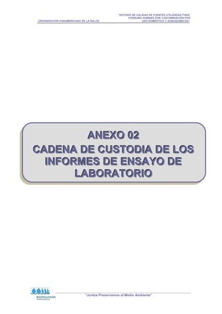 “ESTUDIO DE CALIDAD DE FUENTES UTILIZADAS PARA
CONSUMO HUMANO POR CONTAMINACIÓN POR
ORGANIZACIÓN PANAMERICANA DE LA SALUD USO DOMÉSTICO Y AGROQUÍMICOS”
“Juntos Preservamos el Medio Ambiente”
A
A
AN
N
NE
E
EX
X
XO
O
O 0
0
02
2
2
C
C
CA
A
AD
D
DE
E
EN
N
NA
A
A D
D
DE
E
E C
C
CU
U
US
S
ST
T
TO
O
OD
D
DI
I
IA
A
A D
D
DE
E
E L
L
LO
O
OS
S
S
I
I
IN
N
NF
F
FO
O
OR
R
RM
M
ME
E
ES
S
S D
D
DE
E
E E
E
EN
N
NS
S
SA
A
AY
Y
YO
O
O D
D
DE
E
E
L
L
LA
A
AB
B
BO
O
OR
R
RA
A
AT
T
TO
O
OR
R
RI
I
IO
O
O
 