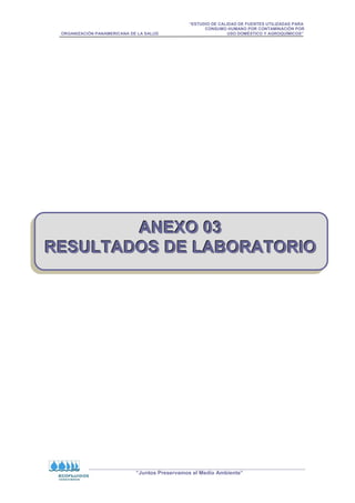 “ESTUDIO DE CALIDAD DE FUENTES UTILIZADAS PARA
CONSUMO HUMANO POR CONTAMINACIÓN POR
ORGANIZACIÓN PANAMERICANA DE LA SALUD USO DOMÉSTICO Y AGROQUÍMICOS”
“Juntos Preservamos el Medio Ambiente”
A
A
AN
N
NE
E
EX
X
XO
O
O 0
0
03
3
3
R
R
RE
E
ES
S
SU
U
UL
L
LT
T
TA
A
AD
D
DO
O
OS
S
S D
D
DE
E
E L
L
LA
A
AB
B
BO
O
OR
R
RA
A
AT
T
TO
O
OR
R
RI
I
IO
O
O
 