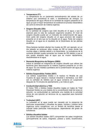 “ESTUDIO DE CALIDAD DE FUENTES UTILIZADAS PARA
CONSUMO HUMANO Y PLAN DE MITIGACIÓN POR
ORGANIZACIÓN PANAMERICANA DE LA SALUD CONTAMINACIÓN POR USO DOMÉSTICO Y AGROQUÍMICOS”
“Juntos Preservamos el Medio Ambiente” 11
 Temperatura (Tº):
La temperatura es un parámetro termodinámico del estado de un
sistema que caracteriza el calor, o transferencia de energía. La
temperatura del agua influirá en la cantidad de oxígeno presente en el
agua ya que a mayor temperatura se acelerará el proceso fotosintético
así como la remoción de materia orgánica.
 Oxígeno Disuelto (OD):
Es la cantidad de oxígeno que está disuelta en el agua y que es
esencial para la vida de cualquier organismo acuático. El nivel de
oxígeno disuelto puede ser un indicador de contaminación del agua.
Gran parte del oxígeno disuelto en el agua proviene del oxígeno
presente en el aire que se ha disuelto en el agua. Parte del oxígeno
disuelto en el agua es el resultado de la fotosíntesis de las plantas
acuáticas.
Otros factores también afectan los niveles de OD; por ejemplo, en un
día soleado se producen altos niveles de OD en áreas donde hay
muchas algas o plantas debido a la fotosíntesis. La turbulencia de la
corriente también puede aumentar los niveles de OD debido a que el
aire queda atrapado bajo el agua que se mueve rápidamente,
disolviéndose en el agua.
 Demanda Bioquímica de Oxígeno (DBO):
Indica la cantidad en miligramos de oxígeno disuelto que utilizan las
bacterias para descomponer la materia orgánica presente en un litro
de agua. Es una medida cuantitativa de la contaminación del agua por
materia orgánica.
 Sólidos Suspendidos Totales (SST):
Los sólidos suspendidos totales o el residuo no filtrable de una
muestra de agua natural o residual industrial o doméstica. Los SST
son la cantidad de Sólidos que el agua conserva en suspensión
después de 10 minutos de asentamiento, y se mide en ppm.
 Conductividad eléctrica y TDS:
El Índice TDS o Sólidos totales disueltos (siglas en ingles de Total
Dissolved Solids) es una medida de la concentración total de iones en
solución. La conductividad es realmente una medida de la actividad
iónica de una solución en términos de su capacidad para transmitir
corriente.
 Turbiedad (UNT)
La turbiedad en el agua puede ser causada por la presencia de
partículas suspendidas y disueltas de gases, líquidos y sólidos tanto
orgánicos como inorgánicos, con un ámbito de tamaños desde el
coloidal hasta partículas macroscópicas, dependiendo del grado de
turbulencia.
 Sólidos disueltos totales
Los sólidos disueltos totales (SDT) comprenden las sales inorgánicas
(principalmente de calcio, magnesio, potasio y sodio, bicarbonatos,
 