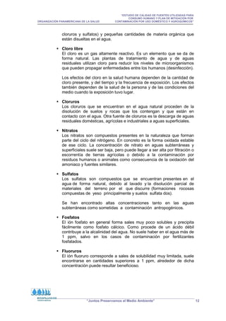“ESTUDIO DE CALIDAD DE FUENTES UTILIZADAS PARA
CONSUMO HUMANO Y PLAN DE MITIGACIÓN POR
ORGANIZACIÓN PANAMERICANA DE LA SALUD CONTAMINACIÓN POR USO DOMÉSTICO Y AGROQUÍMICOS”
“Juntos Preservamos el Medio Ambiente” 12
cloruros y sulfatos) y pequeñas cantidades de materia orgánica que
están disueltas en el agua.
 Cloro libre
El cloro es un gas altamente reactivo. Es un elemento que se da de
forma natural. Las plantas de tratamiento de agua y de aguas
residuales utilizan cloro para reducir los niveles de microorganismos
que pueden propagar enfermedades entre los humanos (desinfección).
Los efectos del cloro en la salud humana dependen de la cantidad de
cloro presente, y del tiempo y la frecuencia de exposición. Los efectos
también dependen de la salud de la persona y de las condiciones del
medio cuando la exposición tuvo lugar.
 Cloruros
Los cloruros que se encuentran en el agua natural proceden de la
disolución de suelos y rocas que los contengan y que están en
contacto con el agua. Otra fuente de cloruros es la descarga de aguas
residuales domésticas, agrícolas e industriales a aguas superficiales.
 Nitratos
Los nitratos son compuestos presentes en la naturaleza que forman
parte del ciclo del nitrógeno. En concreto es la forma oxidada estable
de ese ciclo. La concentración de nitrato en aguas subterráneas y
superficiales suele ser baja, pero puede llegar a ser alta por filtración o
escorrentía de tierras agrícolas o debido a la contaminación por
residuos humanos o animales como consecuencia de la oxidación del
amoniaco y fuentes similares.
 Sulfatos
Los sulfatos son compuestos que se encuentran presentes en el
agua de forma natural, debido al lavado y la disolución parcial de
materiales del terreno por el que discurre (formaciones rocosas
compuestas de yeso principalmente y suelos sulfata dos).
Se han encontrado altas concentraciones tanto en las aguas
subterráneas como sometidas a contaminación antropogénicos.
 Fosfatos
El ión fosfato en general forma sales muy poco solubles y precipita
fácilmente como fosfato cálcico. Como procede de un ácido débil
contribuye a la alcalinidad del agua. No suele haber en el agua más de
1 ppm, salvo en los casos de contaminación por fertilizantes
fosfatados.
 Fluoruros
El ión fluoruro corresponde a sales de solubilidad muy limitada, suele
encontrarse en cantidades superiores a 1 ppm, alrededor de dicha
concentración puede resultar beneficioso.
 