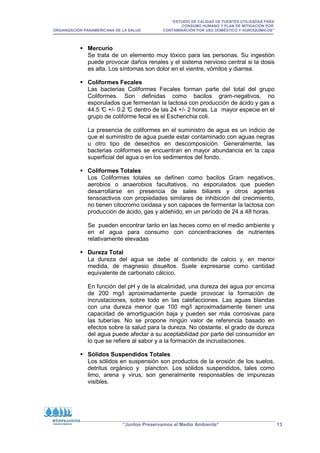 “ESTUDIO DE CALIDAD DE FUENTES UTILIZADAS PARA
CONSUMO HUMANO Y PLAN DE MITIGACIÓN POR
ORGANIZACIÓN PANAMERICANA DE LA SALUD CONTAMINACIÓN POR USO DOMÉSTICO Y AGROQUÍMICOS”
“Juntos Preservamos el Medio Ambiente” 13
 Mercurio
Se trata de un elemento muy tóxico para las personas. Su ingestión
puede provocar daños renales y el sistema nervioso central si la dosis
es alta. Los síntomas son dolor en el vientre, vómitos y diarrea.
 Coliformes Fecales
Las bacterias Coliformes Fecales forman parte del total del grupo
Coliformes. Son definidas como bacilos gram-negativos, no
esporulados que fermentan la lactosa con producción de ácido y gas a
44.5 °
C +/- 0.2 °
C dentro de las 24 +/- 2 horas. La mayor especie en el
grupo de coliforme fecal es el Escherichia coli.
La presencia de coliformes en el suministro de agua es un indicio de
que el suministro de agua puede estar contaminado con aguas negras
u otro tipo de desechos en descomposición. Generalmente, las
bacterias coliformes se encuentran en mayor abundancia en la capa
superficial del agua o en los sedimentos del fondo.
 Coliformes Totales
Los Coliformes totales se definen como bacilos Gram negativos,
aerobios o anaerobios facultativos, no esporulados que pueden
desarrollarse en presencia de sales biliares y otros agentes
tensoactivos con propiedades similares de inhibición del crecimiento,
no tienen citocromo oxidasa y son capaces de fermentar la lactosa con
producción de ácido, gas y aldehido, en un período de 24 a 48 horas.
Se pueden encontrar tanto en las heces como en el medio ambiente y
en el agua para consumo con concentraciones de nutrientes
relativamente elevadas
 Dureza Total
La dureza del agua se debe al contenido de calcio y, en menor
medida, de magnesio disueltos. Suele expresarse como cantidad
equivalente de carbonato cálcico.
En función del pH y de la alcalinidad, una dureza del agua por encima
de 200 mg/l aproximadamente puede provocar la formación de
incrustaciones, sobre todo en las calefacciones. Las aguas blandas
con una dureza menor que 100 mg/l aproximadamente tienen una
capacidad de amortiguación baja y pueden ser más corrosivas para
las tuberías. No se propone ningún valor de referencia basado en
efectos sobre la salud para la dureza. No obstante, el grado de dureza
del agua puede afectar a su aceptabilidad por parte del consumidor en
lo que se refiere al sabor y a la formación de incrustaciones.
 Sólidos Suspendidos Totales
Los sólidos en suspensión son productos de la erosión de los suelos,
detritus orgánico y plancton. Los sólidos suspendidos, tales como
limo, arena y virus, son generalmente responsables de impurezas
visibles.
 